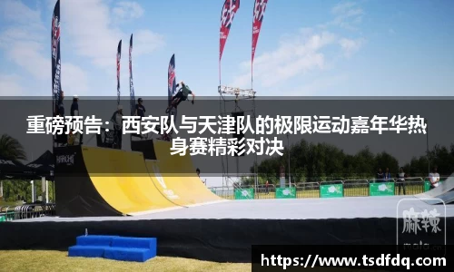 重磅预告：西安队与天津队的极限运动嘉年华热身赛精彩对决