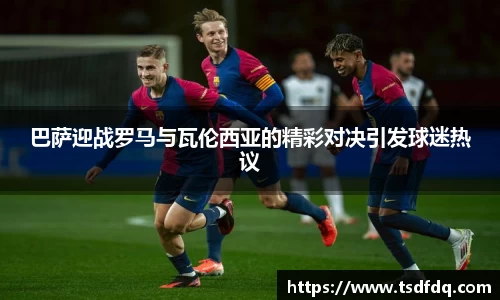 巴萨迎战罗马与瓦伦西亚的精彩对决引发球迷热议