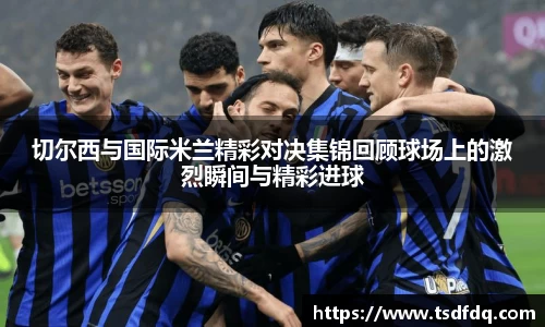 切尔西与国际米兰精彩对决集锦回顾球场上的激烈瞬间与精彩进球